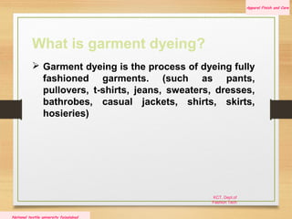 KCT, Dept.of
Fashion Tech
Apparel Finish and Care
National textile university faisalabad
What is garment dyeing?
 Garment dyeing is the process of dyeing fully
fashioned garments. (such as pants,
pullovers, t-shirts, jeans, sweaters, dresses,
bathrobes, casual jackets, shirts, skirts,
hosieries)
 