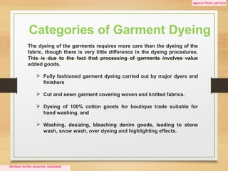 Apparel Finish and Care
National textile university faisalabad
.
The dyeing of the garments requires more care than the dyeing of the
fabric, though there is very little difference in the dyeing procedures.
This is due to the fact that processing of garments involves value
added goods.
 Fully fashioned garment dyeing carried out by major dyers and
finishers
 Cut and sewn garment covering woven and knitted fabrics.
 Dyeing of 100% cotton goods for boutique trade suitable for
hand washing. and
 Washing, desizing, bleaching denim goods, leading to stone
wash, snow wash, over dyeing and highlighting effects.
Categories of Garment Dyeing
 