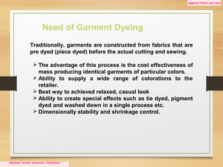 Apparel Finish and Care
National textile university faisalabad
.
Traditionally, garments are constructed from fabrics that are
pre dyed (piece dyed) before the actual cutting and sewing.
 The advantage of this process is the cost effectiveness of
mass producing identical garments of particular colors.
 Ability to supply a wide range of colorations to the
retailer.
 Best way to achieved relaxed, casual look
 Ability to create special effects such as tie dyed, pigment
dyed and washed down in a single process etc.
 Dimensionally stability and shrinkage control.
Need of Garment Dyeing
 