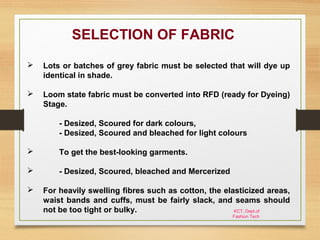 KCT, Dept.of
Fashion Tech
SELECTION OF FABRIC
 Lots or batches of grey fabric must be selected that will dye up
identical in shade.
 Loom state fabric must be converted into RFD (ready for Dyeing)
Stage.
- Desized, Scoured for dark colours,
- Desized, Scoured and bleached for light colours
 To get the best-looking garments.
 - Desized, Scoured, bleached and Mercerized
 For heavily swelling fibres such as cotton, the elasticized areas,
waist bands and cuffs, must be fairly slack, and seams should
not be too tight or bulky.
 