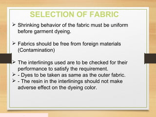 .
SELECTION OF FABRIC
 Shrinking behavior of the fabric must be uniform
before garment dyeing.
 Fabrics should be free from foreign materials
(Contamination)
 The interlinings used are to be checked for their
performance to satisfy the requirement.
 - Dyes to be taken as same as the outer fabric.
 - The resin in the interlinings should not make
adverse effect on the dyeing color.
 
