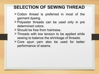 SELECTION OF SEWING THREAD
Cotton thread is preferred in most of the
garment dyeing.
Polyester threads can be used only in pre
determined colors.
Should be free from hairiness.
Threads with low tension to be applied while
sewing to balance the shrinkage of threads.
Core spun yarn also be used for better
performance of seams.
 