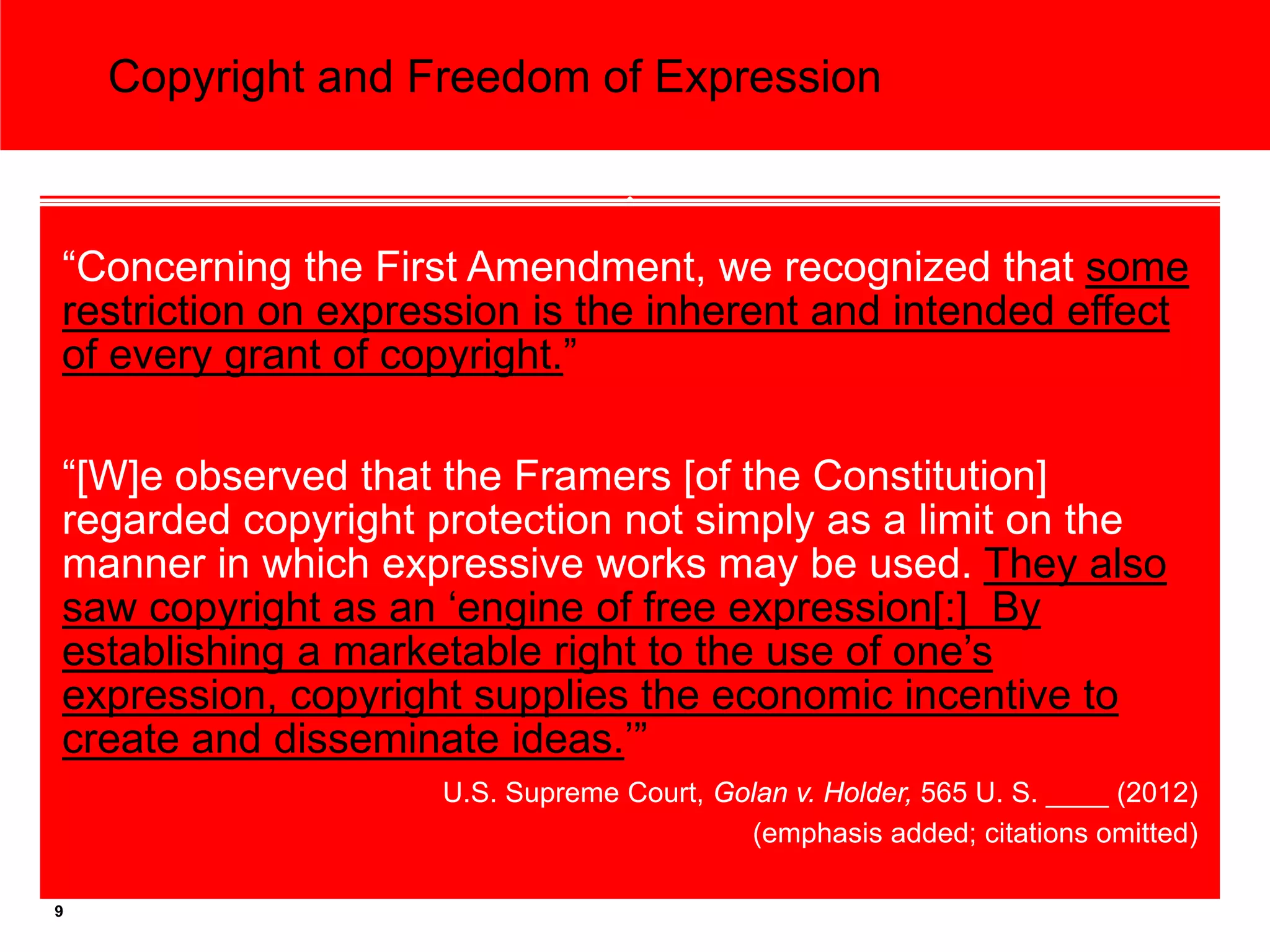 Copyright and Freedom of Expression



“Concerning the First Amendment, we recognized that some
restriction on expression is the inherent and intended effect
of every grant of copyright.”

“[W]e observed that the Framers [of the Constitution]
regarded copyright protection not simply as a limit on the
manner in which expressive works may be used. They also
saw copyright as an ‘engine of free expression[:] By
establishing a marketable right to the use of one’s
expression, copyright supplies the economic incentive to
create and disseminate ideas.’”
                    U.S. Supreme Court, Golan v. Holder, 565 U. S. ____ (2012)
                                          (emphasis added; citations omitted)

9
 