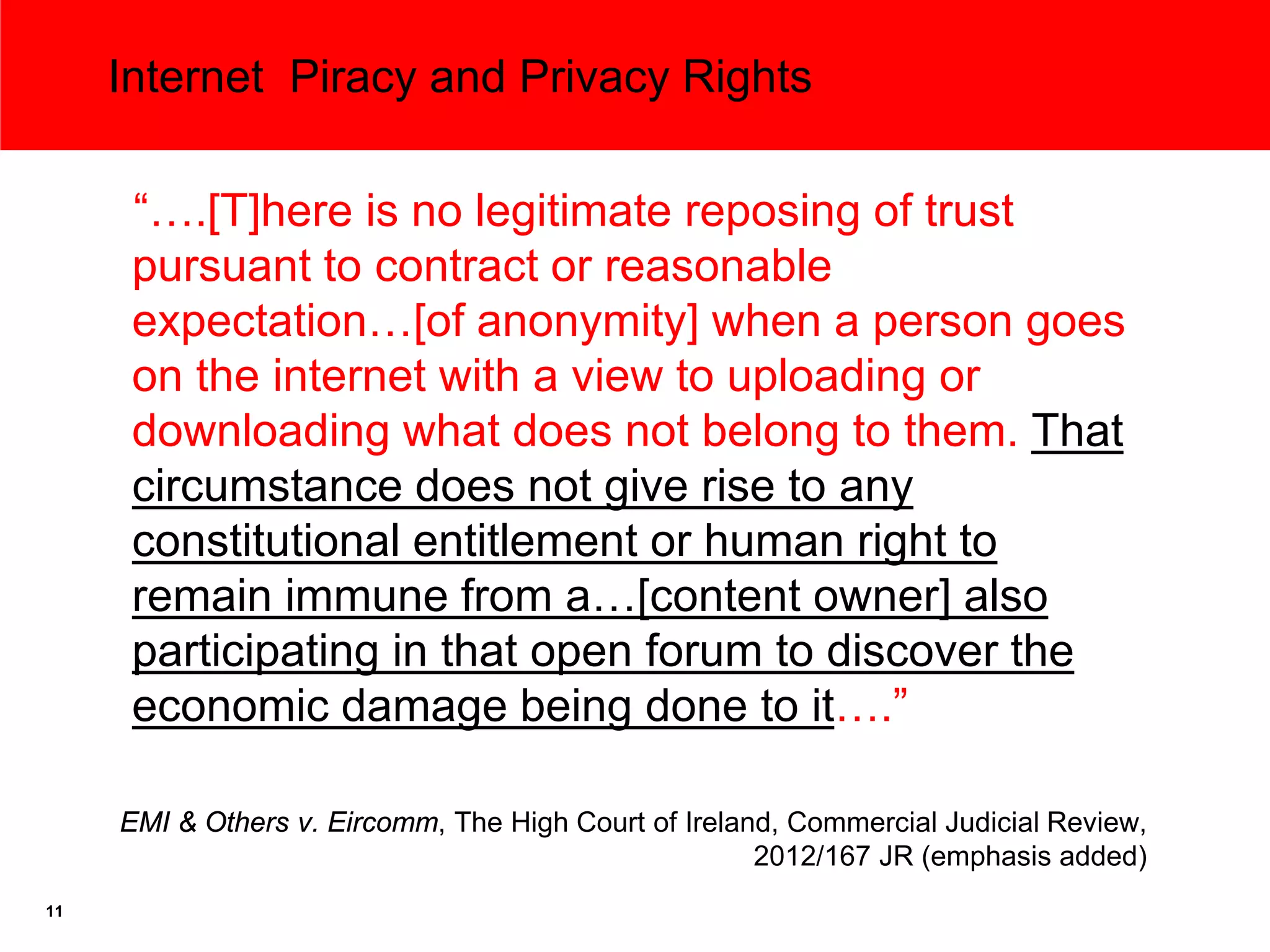 Internet Piracy and Privacy Rights

      “….[T]here is no legitimate reposing of trust
      pursuant to contract or reasonable
      expectation…[of anonymity] when a person goes
      on the internet with a view to uploading or
      downloading what does not belong to them. That
      circumstance does not give rise to any
      constitutional entitlement or human right to
      remain immune from a…[content owner] also
      participating in that open forum to discover the
      economic damage being done to it….”

     EMI & Others v. Eircomm, The High Court of Ireland, Commercial Judicial Review,
                                                      2012/167 JR (emphasis added)
11
 