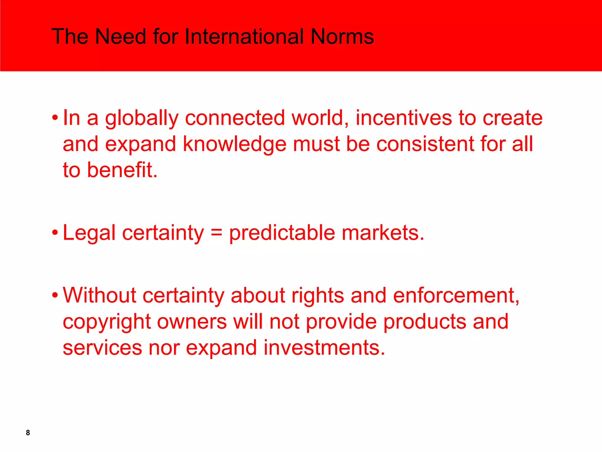 The Need for International Norms


    • In a globally connected world, incentives to create
      and expand knowledge must be consistent for all
      to benefit.

    • Legal certainty = predictable markets.

    • Without certainty about rights and enforcement,
      copyright owners will not provide products and
      services nor expand investments.


8
 