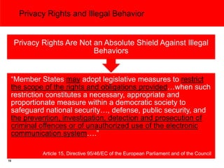 Privacy Rights and Illegal Behavior


     Privacy Rights Are Not an Absolute Shield Against Illegal
                            Behaviors


 “Member States may adopt legislative measures to restrict
 the scope of the rights and obligations provided…when such
 restriction constitutes a necessary, appropriate and
 proportionate measure within a democratic society to
 safeguard national security…, defense, public security, and
 the prevention, investigation, detection and prosecution of
 criminal offences or of unauthorized use of the electronic
 communication system….”

             Article 15, Directive 95/46/EC of the European Parliament and of the Council
10
 