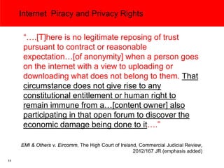 Internet Piracy and Privacy Rights

      “….[T]here is no legitimate reposing of trust
      pursuant to contract or reasonable
      expectation…[of anonymity] when a person goes
      on the internet with a view to uploading or
      downloading what does not belong to them. That
      circumstance does not give rise to any
      constitutional entitlement or human right to
      remain immune from a…[content owner] also
      participating in that open forum to discover the
      economic damage being done to it….”

     EMI & Others v. Eircomm, The High Court of Ireland, Commercial Judicial Review,
                                                      2012/167 JR (emphasis added)
11
 