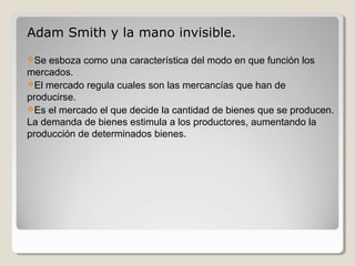 Adam Smith y la mano invisible.
Se esboza como una característica del modo en que función los
mercados.
El mercado regula cuales son las mercancías que han de
producirse.
Es el mercado el que decide la cantidad de bienes que se producen.
La demanda de bienes estimula a los productores, aumentando la
producción de determinados bienes.
 