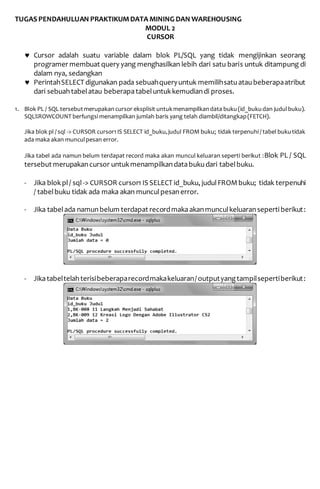 TUGAS PENDAHULUAN PRAKTIKUM DATA MINING DAN WAREHOUSING
MODUL 2
CURSOR
1. PerbedaanCursor dan PerintahSELECT sebagai berikut
 Cursor adalah suatu variable dalam blok PL/SQL yang tidak mengijinkan seorang
programer membuat query yang menghasilkan lebih dari satu baris untuk ditampung di
dalam nya, sedangkan
 PerintahSELECT digunakan pada sebuahqueryuntuk memilihsatuataubeberapaatribut
dari sebuahtabelatau beberapatabeluntukkemudiandi proses.
2. Blok PL / SQL tersebut merupakancursor eksplisit untuk menampilkan data buku (id_buku
dan judul buku). SQL%ROWCOUNT berfungsi menampilkan jumlah baris yang telah
diambil/ditangkap (FETCH).
- Jika blokpl/ sql-> CURSOR cursor1 IS SELECT id_buku, judulFROMbuku; tidak terpenuhi
/ tabelbuku tidak ada maka akan munculpesanerror.
- Jika tabelada namunbelum terdapat recordmakaakanmunculkeluaranseperti berikut:
- Jikatabeltelahterisibeberaparecordmakakeluaran/ outputyangtampilsepertiberikut:
 