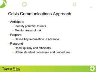Crisis Communications Approach
• Anticipate
  – Identify potential threats
  – Monitor areas of risk
• Prepare
  – Define key information in advance
• Respond
  – React quickly and efficiently
  – Utilize standard processes and procedures




                                                12
 
