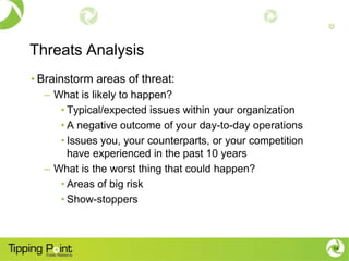Threats Analysis
• Brainstorm areas of threat:
  – What is likely to happen?
     • Typical/expected issues within your organization
     • A negative outcome of your day-to-day operations
     • Issues you, your counterparts, or your competition
       have experienced in the past 10 years
  – What is the worst thing that could happen?
     • Areas of big risk
     • Show-stoppers



                                                            14
 