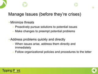 Manage Issues (before they’re crises)
• Minimize threats
  – Proactively pursue solutions to potential issues
  – Make changes to preempt potential problems

• Address problems quickly and directly
  – When issues arise, address them directly and
    immediately
  – Follow organizational policies and procedures to the letter




                                                                  16
 