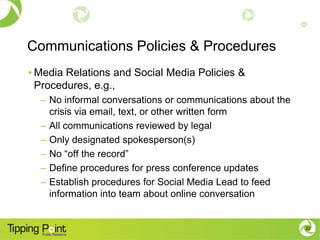 Communications Policies & Procedures
• Media Relations and Social Media Policies &
  Procedures, e.g.,
  – No informal conversations or communications about the
    crisis via email, text, or other written form
  – All communications reviewed by legal
  – Only designated spokesperson(s)
  – No “off the record”
  – Define procedures for press conference updates
  – Establish procedures for Social Media Lead to feed
    information into team about online conversation


                                                            22
 