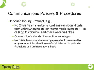 Communications Policies & Procedures
• Inbound Inquiry Protocol, e.g.,
  – No Crisis Team member should answer inbound calls
    from unknown numbers (or known media numbers) – let
    calls go to voicemail and check voicemail often
  – Communicate standard reception messages
  – No Crisis Team member or employee should comment to
    anyone about the situation – refer all inbound inquiries to
    Front Line or Communications Lead




                                                                  23
 