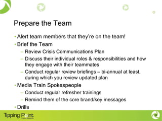 Prepare the Team
• Alert team members that they’re on the team!
• Brief the Team
   – Review Crisis Communications Plan
   – Discuss their individual roles & responsibilities and how
     they engage with their teammates
   – Conduct regular review briefings – bi-annual at least,
     during which you review updated plan
• Media Train Spokespeople
   – Conduct regular refresher trainings
   – Remind them of the core brand/key messages
• Drills
                                                                 28
 