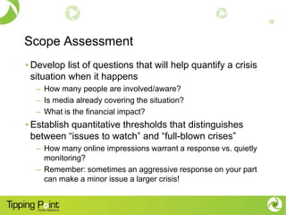 Scope Assessment
• Develop list of questions that will help quantify a crisis
  situation when it happens
  – How many people are involved/aware?
  – Is media already covering the situation?
  – What is the financial impact?
• Establish quantitative thresholds that distinguishes
  between “issues to watch” and “full-blown crises”
  – How many online impressions warrant a response vs. quietly
    monitoring?
  – Remember: sometimes an aggressive response on your part
    can make a minor issue a larger crisis!


                                                                 31
 