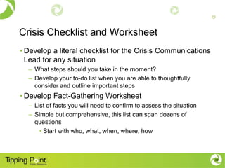 Crisis Checklist and Worksheet
• Develop a literal checklist for the Crisis Communications
  Lead for any situation
  – What steps should you take in the moment?
  – Develop your to-do list when you are able to thoughtfully
    consider and outline important steps
• Develop Fact-Gathering Worksheet
  – List of facts you will need to confirm to assess the situation
  – Simple but comprehensive, this list can span dozens of
    questions
      • Start with who, what, when, where, how



                                                                     32
 