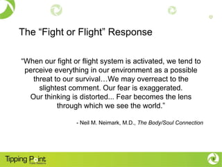 The “Fight or Flight” Response

“When our fight or flight system is activated, we tend to
 perceive everything in our environment as a possible
   threat to our survival…We may overreact to the
     slightest comment. Our fear is exaggerated.
  Our thinking is distorted... Fear becomes the lens
           through which we see the world.”

                 - Neil M. Neimark, M.D., The Body/Soul Connection




                                                                     6
 