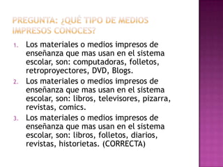 1. Los materiales o medios impresos de
enseñanza que mas usan en el sistema
escolar, son: computadoras, folletos,
retroproyectores, DVD, Blogs.
2. Los materiales o medios impresos de
enseñanza que mas usan en el sistema
escolar, son: libros, televisores, pizarra,
revistas, comics.
3. Los materiales o medios impresos de
enseñanza que mas usan en el sistema
escolar, son: libros, folletos, diarios,
revistas, historietas. (CORRECTA)
 
