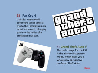 3) Far Cry 4
Ubisoft's open-world
adventure series takes a
trip to the Himalayas in its
latest instalment, plunging
you into the midst of a
protracted civil war.
4) Grand Theft Auto V
The real change for the PS4
is the all-new first-person
mode, which gives you a
whole new perspective
on Grand Theft Auto.
Home
 