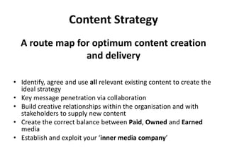 Content Strategy
• Identify, agree and use all relevant existing content to create the
ideal strategy
• Key message penetration via collaboration
• Build creative relationships within the organisation and with
stakeholders to supply new content
• Create the correct balance between Paid, Owned and Earned
media
• Establish and exploit your ‘inner media company’
A route map for optimum content creation
and delivery
 