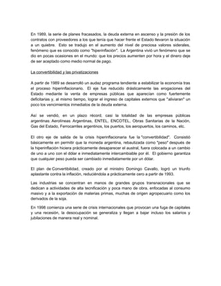 En 1989, la serie de planes fracasados, la deuda externa en ascenso y la presión de los
contratos con proveedores a los que tenía que hacer frente el Estado llevaron la situación
a un quiebre. Esto se tradujo en el aumento del nivel de preciosa valores siderales,
fenómeno que es conocido como "hiperinflación". La Argentina vivió un fenómeno que se
dio en pocas ocasiones en el mundo: que los precios aumenten por hora y el dinero deje
de ser aceptado como medio normal de pago.
La convertibilidad y las privatizaciones
A partir de 1989 se desarrolló un audaz programa tendiente a estabilizar la economía tras
el proceso hiperinflacionario. El eje fue reducido drásticamente las erogaciones del
Estado mediante la venta de empresas públicas que aparecían como fuertemente
deficitarias y, al mismo tiempo, lograr el ingreso de capitales externos que "aliviaran" un
poco los vencimientos inmediatos de la deuda externa.
Así se vendió, en un plazo récord, casi la totalidad de las empresas públicas
argentinas: Aerolíneas Argentinas, ENTEL, ENCOTEL, Obras Sanitarias de la Nación,
Gas del Estado, Ferrocarriles argentinos, los puertos, los aeropuertos, los caminos, etc.
El otro eje de salida de la crisis hiperinflacionaria fue la "convertibilidad". Consistió
básicamente en permitir que la moneda argentina, rebautizada como "peso" después de
la hiperinflación hiciera prácticamente desaparecer el austral, fuera colocada a un cambio
de uno a uno con el dólar e inmediatamente intercambiable por él. El gobierno garantiza
que cualquier peso pueda ser cambiado inmediatamente por un dólar.
El plan de Convertibilidad, creado por el ministro Domingo Cavallo, logró un triunfo
aplastante contra la inflación, reduciéndola a prácticamente cero a partir de 1993.
Las industrias se concentran en manos de grandes grupos transnacionales que se
dedican a actividades de alta tecnificación y poca mano de obra, enfocadas al consumo
masivo y a la exportación de materias primas, muchas de origen agropecuario como los
derivados de la soja.
En 1998 comienza una serie de crisis internacionales que provocan una fuga de capitales
y una recesión, la desocupación se generaliza y llegan a bajar incluso los salarios y
jubilaciones de manera real y nominal.

 
