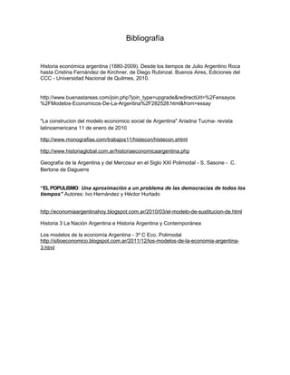 Bibliografía

Historia económica argentina (1880-2009). Desde los tiempos de Julio Argentino Roca
hasta Cristina Fernández de Kirchner, de Diego Rubinzal. Buenos Aires, Ediciones del
CCC - Universidad Nacional de Quilmes, 2010.

http://www.buenastareas.com/join.php?join_type=upgrade&redirectUrl=%2Fensayos
%2FModelos-Economicos-De-La-Argentina%2F282528.html&from=essay
"La construcion del modelo economico social de Argentina" Ariadna Tucma- revista
latinoamericana 11 de enero de 2010
http://www.monografias.com/trabajos11/histecon/histecon.shtml
http://www.historiaglobal.com.ar/historiaeconomicaargentina.php
Geografía de la Argentina y del Mercosur en el Siglo XXI Polimodal - S. Sasone - C.
Bertone de Daguerre
“EL POPULISMO: Una aproximación a un problema de las democracias de todos los
tiempos” Autores: Ivo Hernández y Héctor Hurtado
http://economiaargentinahoy.blogspot.com.ar/2010/03/el-modelo-de-sustitucion-de.html
Historia 3 La Nación Argentina e Historia Argentina y Contemporánea
Los modelos de la economía Argentina - 3º C Eco. Polimodal
http://sitioeconomico.blogspot.com.ar/2011/12/los-modelos-de-la-economia-argentina3.html

 