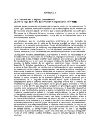 CAPITULO 2
De la Crisis del ‘30 a la Segunda Guerra Mundial
La primera etapa del modelo de sustitución de importaciones (1930-1955)
Múltiples son las causas del surgimiento del modelo de sustitución de importaciones. En
primer lugar, podemos, mencionar la necesidad de la clase dirigente de ese momento de
dar respuesta a la crisis social y productiva que se estaba produciendo en nuestro país.
Otra causa fue la búsqueda de nuevas opciones productivas por parte de los capitales
destinados a la actividad agroexportadora, ya que ésta no era tan rentable debido a la
mencionada crisis mundial.
Las dificultades que los productos argentinos encontraron en sus mercados de
exportación, generadas por la caída de la demanda mundial, se vieron seriamente
agravadas por la escalada proteccionista en Europa y Estados Unidos. La inquietud de los
ganaderos argentinos por los problemas que encontraban para exportar se convirtió en
pánico después de que la Conferencia Económica Imperial, reunida en Ottawa (en 1931)
fijara un sistema de cuotas decrecientes para las carnes argentinas en el mercado inglés.
La producción industrial, escasa todavía, fue creciendo al ritmo de las necesidades de un
mercado interno que demandaba los productos que, el progresivo cierre de la economía y
la escasez de divisas, impedían importar. Sobre esa base creció el proceso de sustitución
de importaciones que, si bien había comenzado tímidamente durante la Primera Guerra
Mundial, no había recibido de los gobiernos posteriores ningún estímulo para el
desarrollo. En definitiva, cuando tanto la Argentina como el resto del mundo comenzaban
a salir de la Gran Depresión, los cambios que se habían producido como respuesta a las
sucesivas crisis habían creado un panorama nuevo y ya resultaba evidente que el retorno
a la situación anterior era imposible. El cierre de las economías, la intervención del Estado
y el crecimiento industrial, junto con la declinante posición de Gran Bretaña y el ascenso
de los Estados Unidos mostraban que el mundo (y la Argentina dentro de él) habían
tomado un rumbo novedoso. En la economía argentina, el impacto producido por el
acontecimiento de la Segunda Guerra Mundial estuvo ligado nuevamente a las
complicaciones para el comercio internacional, agravando todavía más la carencia de
importaciones que ya se había verificado en los dos grandes golpes anteriores: la Primera
Guerra y la crisis del ’30. Esta coyuntura representó un gran impulso para la actividad
industrial como consecuencia de estos golpes mencionados. El desarrollo industrial fue
común a toda América Latina durante la guerra. La Argentina llegó a penetrar con sus
productos manufacturados incluso el mercado estadounidense (ya que la industria
norteamericana estaba momentáneamente dedicada a la producción bélica). La Segunda
Guerra Mundial movilizó también en nuestro país fuertes corrientes de opinión a favor y
en contra de los distintos contendientes: el apoyo a los aliados fue identificado con la
reivindicación de la democracia y el ataque a las prácticas fraudulentas del gobierno,
sostenido por radicales y distintos grupos de izquierda. Por el contrario, el mantenimiento
de la neutralidad, fue amalgamándose con el creciente sentir nacionalista, un conjunto de
sentimientos, actitudes e ideas esbozadas que no podían llamarse todavía una ideología
en sentido estricto. El antiimperialismo, oposición visceral no sólo a los imperios
opresores en cuestión (Gran Bretaña, EEUU) sino sobre todo a la “oligarquía entreguista,”
resultó un arma retórica y política formidable, capaz de convocar apoyos a derecha e
izquierda.

 