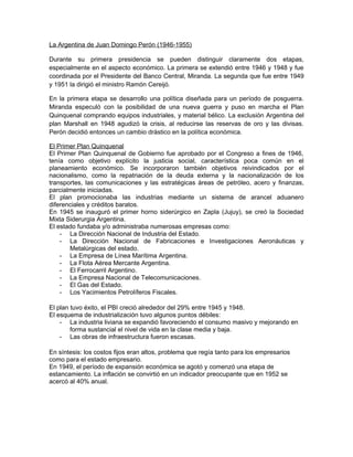 La Argentina de Juan Domingo Perón (1946-1955)
Durante su primera presidencia se pueden distinguir claramente dos etapas,
especialmente en el aspecto económico. La primera se extendió entre 1946 y 1948 y fue
coordinada por el Presidente del Banco Central, Miranda. La segunda que fue entre 1949
y 1951 la dirigió el ministro Ramón Cereijó.
En la primera etapa se desarrollo una política diseñada para un período de posguerra.
Miranda especuló con la posibilidad de una nueva guerra y puso en marcha el Plan
Quinquenal comprando equipos industriales, y material bélico. La exclusión Argentina del
plan Marshall en 1948 agudizó la crisis, al reducirse las reservas de oro y las divisas.
Perón decidió entonces un cambio drástico en la política económica.
El Primer Plan Quinquenal
El Primer Plan Quinquenal de Gobierno fue aprobado por el Congreso a fines de 1946,
tenía como objetivo explícito la justicia social, característica poca común en el
planeamiento económico. Se incorporaron también objetivos reivindicados por el
nacionalismo, como la repatriación de la deuda externa y la nacionalización de los
transportes, las comunicaciones y las estratégicas áreas de petróleo, acero y finanzas,
parcialmente iniciadas.
El plan promocionaba las industrias mediante un sistema de arancel aduanero
diferenciales y créditos baratos.
En 1945 se inauguró el primer horno siderúrgico en Zapla (Jujuy), se creó la Sociedad
Mixta Siderurgia Argentina.
El estado fundaba y/o administraba numerosas empresas como:
- La Dirección Nacional de Industria del Estado.
- La Dirección Nacional de Fabricaciones e Investigaciones Aeronáuticas y
Metalúrgicas del estado.
- La Empresa de Línea Marítima Argentina.
- La Flota Aérea Mercante Argentina.
- El Ferrocarril Argentino.
- La Empresa Nacional de Telecomunicaciones.
- El Gas del Estado.
- Los Yacimientos Petrolíferos Fiscales.
El plan tuvo éxito, el PBI creció alrededor del 29% entre 1945 y 1948.
El esquema de industrialización tuvo algunos puntos débiles:
- La industria liviana se expandió favoreciendo el consumo masivo y mejorando en
forma sustancial el nivel de vida en la clase media y baja.
- Las obras de infraestructura fueron escasas.
En síntesis: los costos fijos eran altos, problema que regía tanto para los empresarios
como para el estado empresario.
En 1949, el período de expansión económica se agotó y comenzó una etapa de
estancamiento. La inflación se convirtió en un indicador preocupante que en 1952 se
acercó al 40% anual.

 