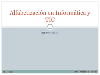 Alfabetización en Informática y
                   TIC

                PRE PROYECTO




ESC=Fin                        Prof. Marisa B. Vidal
 