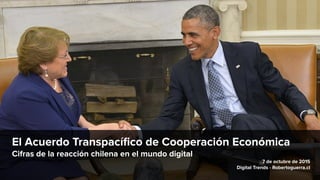 El Acuerdo Transpacíﬁco de Cooperación Económica
Cifras de la reacción chilena en el mundo digital
7 de octubre de 2015
Digital Trends - Robertoguerra.cl
 