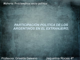 Materia: Problemática socio-política
PARTICIPACIÓN POLITICA DE LOS
ARGENTINOS EN EL EXTRANJERO.
Jaquelina Roces 4ºProfesora: Griselda Galeano
 