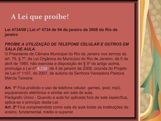 A Lei que proíbe! Lei 4734/08 | Lei nº 4734 de 04 de janeiro de 2008 do Rio de janeiro    PROÍBE A UTILIZAÇÃO DE TELEFONE CELULAR E OUTROS EM SALA DE AULA. O Presidente da Câmara Municipal do Rio de Janeiro nos termos do art. 79, § 7º, da Lei Orgânica do Município do Rio de Janeiro, de 5 de abril de 1990, não exercida a disposição do § 5º do artigo acima, promulga a Lei nº  4.734 , de 4 de janeiro de 2008, oriunda do Projeto de Lei nº 1107, de 2007, de autoria da Senhora Vereadora Pastora Márcia Teixeira: Art. 1º  Fica proibido o uso de telefone celular, games, ipod, mp3, equipamento eletrônico e similar em sala de aula. Parágrafo Único - Quando a aula for aplicada fora da sala específica, aplica-se o princípio desta Lei. Art. 2º  Fica compreendida como sala de aula todas as instituições de ensino, fundamental, médio e superior 