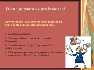 O que pensam os professores? Através de um levantamento com gestoras de uma escola pública, elas disseram que... Concordam com a Lei; Os alunos não tem consciência do uso das tecnologias; O uso dessas tecnologias “bagunça muito” o cotidiano escolar Faltam projetos políticos pedagógicos que incentivem os professores a utilizarem as tecnologias; 