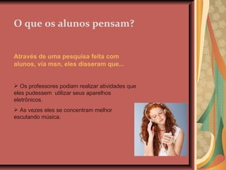 O que os alunos pensam? Através de uma pesquisa feita com alunos, via msn, eles disseram que... Os professores podiam realizar atividades que eles pudessem  utilizar seus aparelhos eletrônicos. As vezes eles se concentram melhor escutando música. 