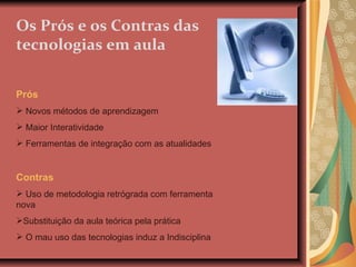 Os Prós e os Contras das tecnologias em aula Prós Novos métodos de aprendizagem Maior Interatividade Ferramentas de integração com as atualidades Contras Uso de metodologia retrógrada com ferramenta nova Substituição da aula teórica pela prática O mau uso das tecnologias induz a Indisciplina 