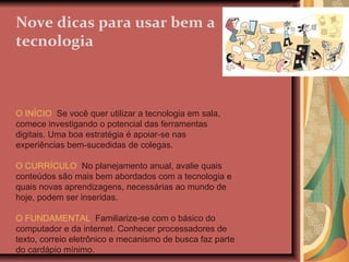 Nove dicas para usar bem a tecnologia O INÍCIO   Se você quer utilizar a tecnologia em sala, comece investigando o potencial das ferramentas digitais. Uma boa estratégia é apoiar-se nas experiências bem-sucedidas de colegas. O CURRÍCULO   No planejamento anual, avalie quais conteúdos são mais bem abordados com a tecnologia e quais novas aprendizagens, necessárias ao mundo de hoje, podem ser inseridas. O FUNDAMENTAL   Familiarize-se com o básico do computador e da internet. Conhecer processadores de texto, correio eletrônico e mecanismo de busca faz parte do cardápio mínimo. 
