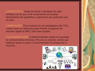 O ESPECÍFICO   Antes de iniciar a atividade em sala, certifique-se de que você compreende as funções elementares dos aparelhos e aplicativos que pretende usar na aula. A AMPLIAÇÃO   Para avançar no uso pedagógico das TICs, cursos como os oferecidos pelo Proinfo (programa de inclusão digital do MEC) são boas opções.  O AUTODIDATISMO   A internet também ajuda na aquisição de conhecimentos técnicos. Procure os tutoriais, textos que explicam passo a passo o funcionamento de programas e recursos.  