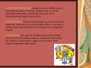 A RESPONSABILIDADE   Ajude a turma a refletir sobre o conteúdo de blogs e fotologs. Debata qual o nível de exposição adequado, lembrando que cada um é responsável por aquilo que publica. A SEGURANÇA   Discutir precauções no uso da internet é essencial, sobretudo na comunicação online. Leve para a classe textos que orientem a turma para uma navegação segura. A PARCERIA   Em caso de dúvidas sobre a tecnologia, vale recorrer aos próprios alunos. A parceria não é sinal de fraqueza: dominando o saber em sua área, você seguirá respeitado pela turma.   