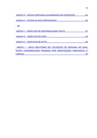 13


ANEXO D – PEÇAS CORTADAS AGUARDANDO NA EXPEDIÇÃO...................84

ANEXO E – ROTINA 5S DOS OPERADORES..................................................... 85

   86

ANEXO F – GRÁFICOS DE DISPONIBILIDADE FÍSICA ..................................... 87

ANEXO G – GRÁFICOS DE MTBF........................................................................88

ANEXO H – GRÁFICOS DE MTTR........................................................................89

 ANEXO I – NOVO RELATÓRIO DE UTILIZAÇÃO DE MÁQUINA NO QUAL
ESTÃO CONTEMPLADAS PARADAS POR MANUTENÇÃO PREVENTIVA E
LIMPEZA..................................................................................................................90
 