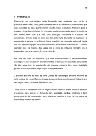 14



1   INTRODUÇÃO

Atualmente, as organizações estão buscando mais produção, sem perder a
qualidade e com baixo custo, principalmente devido ao ambiente competitivo em que
estão inseridas, ou seja, quanto menor o custo, maior o resultado financeiro para a
empresa. Uma das atividades do processo produtivo que pode reduzir o custo ou
pelo menos fazer com que haja uma produção satisfatória é a gestão da
manutenção. Embora seja um tema que tem sido muito difundido na atualidade, a
manutenção já vem se consolidando desde o período pré revolução industrial. Nesta
fase não existiam equipes dedicadas somente à atividade de manutenção. O próprio
operador, que na maioria das vezes era o dono da máquina, também era o
responsável pela sua construção e manutenção.


Nos dias de hoje, as empresas que não acompanharem o desenvolvimento
tecnológico e não investirem em ferramentas e técnicas de qualidade, certamente
não irão sobreviver. A manutenção da empresa moderna tem como finalidade
garantir a sua capacidade de produção e competitividade.


O presente trabalho irá tratar do tema Gestão da Manutenção em uma indústria de
corte e dobra de vergalhões, empresas do segmento da construção civil atuante em
toda região metropolitana de Belo Horizonte.


Diante disso, é necessário que as organizações inseridas neste mercado estejam
preparadas para atender a demanda com qualidade, rapidez, eficiência e bom
gerenciamento da manutenção, sem máquinas paradas e com os processos se
fluidificando no chão de fábrica.
 