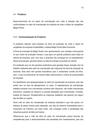 15


1.1   Problema


Desenvolvimento de um plano de manutenção com vista à redução das não
conformidades no setor de manutenção da indústria de corte e dobra de vergalhões
Belgo Pronto.



1.1.1 Contextualização do Problema


O problema descrito está presente na linha de produção de corte e dobra de
vergalhões da empresa ArcelorMittal, unidade Belgo Pronto Belo Horizonte.

A linha de produção do Belgo Pronto vem apresentando uma variação muito grande
no seu índice de produção mensal, o que gera um grande problema para todos os
setores da empresa, pois, com isso, a empresa não consegue ter um planejamento
eficaz da produção, gerando atraso na data de entrega do produto ao cliente.

Foi analisado que um dos grandes parâmetros para geração dessa variação vem do
trabalho realizado pelo setor de manutenção das máquinas da linha de produção da
empresa. Este setor tem grande importância para o andamento correto da linha,
pois, o mau funcionamento da mesma afeta sobremaneira o índice de produtividade
da empresa.

Foi identificada uma desorganização no setor de manutenção da empresa, pois não
existe nem um tipo de planejamento no setor. O departamento de manutenção
trabalha somente com manutenção corretiva das máquinas, não existe manutenção
preventiva, inspeção de máquina ou parada planejada para manutenção, correção,
analise da máquina. Simplesmente as máquinas trabalham até pararem por algum
tipo de falha ou quebra.

Outro viés do setor de manutenção da empresa estudada é que não possui um
estoque de peças chaves para reposição, que são de extrema necessidade para o
maquinário da indústria, por essa razão, não consegue evitar a paralisação das
máquinas quando da falha da mesma.

Observou-se que a mão de obra do setor de manutenção possui lacunas de
competências para o desenvolvimento das atividades dos mantenedores, pois não
 