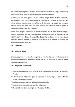16


tem conhecimentos profundos sobre novas ferramentas de manutenção e não tem o
hábito de trabalhar com planejamentos de paradas de máquinas.

A análise, de um modo geral, é que a unidade Belgo Pronto de Belo Horizonte,
precisa elabora um plano emergencial de organização do setor de manutenção,
pois a falta de planejamento vem afetando diretamente a produção da empresa,
fazendo com que a linha perca sua produtividade, por fatores que estão ligados a
manutenção inadequada das máquinas.

Diante disso, surge a proposição do desenvolvimento de um plano de manutenção,
visando à redução das não conformidades no Departamento de Manutenção da
Indústria de Corte e Dobra de vergalhões Belgo Pronto. Dessa forma, pretende-se
com este estudo elaborar o plano de manutenção que permita o aumento da
disponibilidade das máquinas.

1.2     Objetivos


1.2.1 Objetivo Geral


Este estudo pretende apresentar um plano de manutenção que permita aumentar a
disponibilidade das máquinas Unicut 12 BR e ALT 7 na produção da linha de cortes
e dobras de vergalhões.

1.2.2 Objetivos Específicos


 Realizar um levantamento da situação atual do trabalho da manutenção no Belgo
      Pronto;
 Estabelecer os indicadores para o processo de manutenção, a saber, MTTR,
      MTBF, disponibilidade física;
 Analisar os dados históricos referentes à manutenção;
 Levantamento dos dados técnicos das máquinas;
 Reduzir o tempo de manutenção corretiva para até 5%.
 