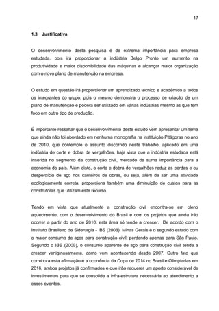 17


1.3   Justificativa


O desenvolvimento desta pesquisa é de extrema importância para empresa
estudada, pois irá proporcionar a indústria Belgo Pronto um aumento na
produtividade e maior disponibilidade das máquinas e alcançar maior organização
com o novo plano de manutenção na empresa.


O estudo em questão irá proporcionar um aprendizado técnico e acadêmico a todos
os integrantes do grupo, pois o mesmo demonstra o processo de criação de um
plano de manutenção e poderá ser utilizado em várias indústrias mesmo as que tem
foco em outro tipo de produção.


É importante ressaltar que o desenvolvimento deste estudo vem apresentar um tema
que ainda não foi abordado em nenhuma monografia na instituição Pitágoras no ano
de 2010, que contemple o assunto discorrido neste trabalho, aplicado em uma
indústria de corte e dobra de vergalhões, haja vista que a indústria estudada está
inserida no segmento da construção civil, mercado de suma importância para a
economia do país. Além disto, o corte e dobra de vergalhões reduz as perdas e ou
desperdício de aço nos canteiros de obras, ou seja, além de ser uma atividade
ecologicamente correta, proporciona também uma diminuição de custos para as
construtoras que utilizam este recurso.


Tendo em vista que atualmente a construção civil encontra-se em pleno
aquecimento, com o desenvolvimento do Brasil e com os projetos que ainda irão
ocorrer a partir do ano de 2010, esta área só tende a crescer. De acordo com o
Instituto Brasileiro de Siderurgia - IBS (2008), Minas Gerais é o segundo estado com
o maior consumo de aços para construção civil, perdendo apenas para São Paulo.
Segundo o IBS (2009), o consumo aparente de aço para construção civil tende a
crescer vertiginosamente, como vem acontecendo desde 2007. Outro fato que
corrobora esta afirmação é a ocorrência da Copa de 2014 no Brasil e Olimpíadas em
2016, ambos projetos já confirmados e que irão requerer um aporte considerável de
investimentos para que se consolide a infra-estrutura necessária ao atendimento a
esses eventos.
 
