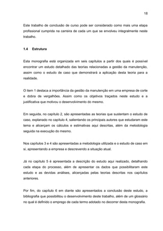 18


Este trabalho de conclusão de curso pode ser considerado como mais uma etapa
profissional cumprida na carreira de cada um que se envolveu integralmente neste
trabalho.


1.4   Estrutura


Esta monografia está organizada em seis capítulos a partir dos quais é possível
encontrar um estudo detalhado das teorias relacionadas a gestão da manutenção,
assim como o estudo de caso que demonstrará a aplicação desta teoria para a
realidade.


O item 1 destaca a importância da gestão da manutenção em uma empresa de corte
e dobra de vergalhões. Assim como os objetivos traçados neste estudo e a
justificativa que motivou o desenvolvimento do mesmo.


Em seguida, no capítulo 2, são apresentadas as teorias que sustentam o estudo de
caso, explanado no capítulo 4, salientando os principais autores que estudaram este
tema e alicerçam os cálculos e estimativas aqui descritas, além da metodologia
seguida na execução do mesmo.


Nos capítulos 3 e 4 são apresentadas a metodologia utilizada e o estudo de caso em
si, apresentando a empresa e descrevendo a situação atual.


Já no capítulo 5 é apresentada a descrição do estudo aqui realizado, detalhando
cada etapa do processo, além de apresentar os dados que possibilitaram este
estudo e as devidas análises, alicerçadas pelas teorias descritas nos capítulos
anteriores.


Por fim, do capítulo 6 em diante são apresentados a conclusão deste estudo, a
bibliografia que possibilitou o desenvolvimento deste trabalho, além de um glossário
no qual é definido o emprego de cada termo adotado no decorrer desta monografia.
 