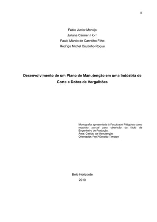 II




                        Fábio Junior Montijo
                       Juliana Carmen Horn
                   Paulo Márcio de Carvalho Filho
                  Rodrigo Michel Coutinho Roque




Desenvolvimento de um Plano de Manutenção em uma Indústria de
                 Corte e Dobra de Vergalhões




                               Monografia apresentada à Faculdade Pitágoras como
                               requisito parcial para obtenção do título de
                               Engenheiro de Produção.
                               Área: Gestão da Manutenção
                               Orientador: Prof.ªGeraldo Timóteo




                          Belo Horizonte
                               2010
 