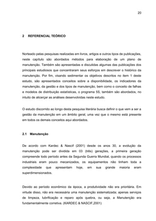 20




2     REFERENCIAL TEÓRICO




Norteado pelas pesquisas realizadas em livros, artigos e outros tipos de publicações,
neste capítulo são abordados métodos para elaboração de um plano de
manutenção. Também são apresentadas e discutidas algumas das publicações dos
principais estudiosos que concentraram seus esforços em descrever o histórico da
manutenção. Por fim, visando sedimentar os objetivos descritos no item 1 deste
estudo, são apresentados conceitos sobre a disponibilidade, os indicadores da
manutenção, da gestão e dos tipos de manutenção, bem como o conceito de falhas
e modelos de distribuição estatísticas, o programa 5S, também são abordados, no
intuito de alicerçar as análises desenvolvidas neste estudo.


O estudo discorrido ao longo desta pesquisa literária busca definir o que vem a ser a
gestão da manutenção em um âmbito geral, uma vez que o mesmo está presente
em todos os demais conceitos aqui abordados.



2.1   Manutenção


De acordo com Kardec & Nascif (2001) desde os anos 30, a evolução da
manutenção pode ser dividida em 03 (três) gerações, a primeira geração
compreende todo período antes da Segunda Guerra Mundial, quando os processos
industriais eram pouco mecanizados, os equipamentos não tinham toda a
complexidade     que    apresentam     hoje,   em    sua       grande   maioria   eram
superdimensionados.



Devido ao período econômico da época, a produtividade não era prioritária. Em
virtude disso, não era necessária uma manutenção sistematizada; apenas serviços
de limpeza, lubrificação e reparo após quebra, ou seja, a Manutenção era
fundamentalmente corretiva. (KARDEC & NASCIF,2001)
 