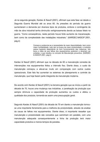 21




Já na segunda geração, Kardec & Nascif (2001), afirmam que esta fase vai desde a
Segunda Guerra Mundial até os anos 60. As pressões do período da guerra
aumentaram a demanda por diversos tipos de produtos, embora o contingente de
mão de obra industrial tenha diminuído vertiginosamente devido as baixas fatais na
guerra. “Como conseqüência, neste período houve forte aumento da mecanização,
bem como da complexidade das instalações industriais.” (KARDEC.NASCIF.2001,
pág.4)

                    Começa a evidenciar-se a necessidade de maior disponibilidade, bem como
                    maior confiabilidade, tudo isto na busca da maior produtividade; a indústria
                    estava bastante dependente do bom funcionamento das máquinas. Isto
                    levou a idéia de que falhas dos equipamentos poderiam e deveriam ser
                    evitadas, o que resultou no conceito de Manutenção preventiva. (KARDEC
                    & NASCIF,2001, pág.4)



Kardec & Nascif (2001) afirmam que na década de 60 a manutenção consistia de
intervenções nos equipamentos feitos a intervalo fixo. Diante disso, o custo da
manutenção começou a elevar-se muito em comparação com outros custos
operacionais. Este fato fez aumentar os sistemas de planejamento e controle da
manutenção, que hoje fazem parte integrante da manutenção moderna.



De acordo com Kardec & Nascif (2001) na terceira geração que se iniciou a partir da
década de 70, houve uma mudança nas indústrias, a paralisação da produção que
sempre diminuía a capacidade de produção aumentou os custos e afetou a
qualidade dos produtos, tornando-se assim uma preocupação geral.



Segundo Kardec & Nascif (2001) da década de 70 em diante a manutenção tornou-
se uma importante ferramenta para a melhoria da produtividade, através da analise
da causa de falhas nos equipamentos. Diante disso, é importante ressaltar que
manutenção e produtividade são conceitos que caminham em paralelo, com uma
manutenção adequada consequentemente a linha de produção terá maior
capacidade produtiva e menos tempos de paradas.
 