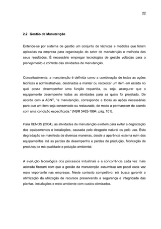 22




2.2 Gestão da Manutenção


Entende-se por sistema de gestão um conjunto de técnicas e medidas que foram
aplicadas na empresa para organização do setor de manutenção e melhoria dos
seus resultados. É necessário empregar tecnologias de gestão voltadas para o
planejamento e controle das atividades de manutenção.



Conceitualmente, a manutenção é definida como a combinação de todas as ações
técnicas e administrativas, destinadas a manter ou recolocar um item em estado no
qual possa desempenhar uma função requerida, ou seja, assegurar que o
equipamento desempenhe todas as atividades para as quais foi projetado. De
acordo com a ABNT, “a manutenção, corresponde a todas as ações necessárias
para que um item seja conservado ou restaurado, de modo a permanecer de acordo
com uma condição especificada.” (NBR 5462-1994, pág. 101).


Para XENOS (2004), as atividades de manutenção existem para evitar a degradação
dos equipamentos e instalações, causada pelo desgaste natural ou pelo uso. Esta
degradação se manifesta de diversas maneiras, desde a aparência externa ruim dos
equipamentos até as perdas de desempenho e perdas de produção, fabricação de
produtos de má qualidade e poluição ambiental.



A evolução tecnológica dos processos industriais e a concorrência cada vez mais
acirrada fizeram com que a gestão da manutenção assumisse um papel cada vez
mais importante nas empresas. Neste contexto competitivo, ela busca garantir a
otimização da utilização de recursos preservando a segurança e integridade das
plantas, instalações e meio ambiente com custos otimizados.
 