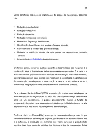 23


Como benefícios trazidos pela implantação da gestão da manutenção, podemos
citar:



 Redução de custo global;
 Redução de recursos;
 Redução de perdas;
 Redução de materiais e inventário;
 Melhoria da Segurança das Pessoas;
 Identificação de problemas que precisam focos de atenção;
 Gerenciamento e controle dos grandes eventos;
 Melhoria da eficiência através da antecipação das necessidades evitando
         atrasos;
 Incremento da confiabilidade dos equipamentos;



Em termos gerais, reduzir os custos e garantir a disponibilidade das máquinas é a
combinação ideal e desejada por todos os envolvidos na produção. É a meta e o
maior desafio dos profissionais e das equipes de manutenção. Para obter sucesso,
as empresas precisam estar atentas para reciclagem e capacitação dos profissionais
de manutenção, se adequarem a incorporação acelerada da informática e iniciar o
processo de integração das manutenções corretiva, preventiva e preditiva.



De acordo com Kardec & Nascif (2001), a manutenção precisa estar voltada para os
resultados globais da organização, ou seja, não basta apenas corrigir determinada
falha em um equipamento, é preciso principalmente, manter a função do
equipamento disponível para a operação reduzindo a probabilidade de uma parada
de produção que não estava no planejamento da manutenção.



Conforme citado por Xenos (2004), o escopo da manutenção abrange mais do que
simplesmente manter as condições originais, pois muitas vezes somente manter não
é o suficiente, a introdução de melhorias que visam aumentar a produtividade
também deve fazer parte do trabalho dos departamentos de manutenção. Estas
 